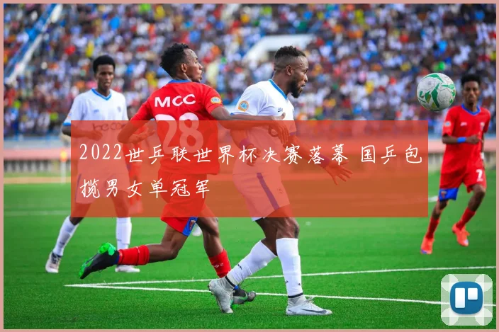 2022世乒联世界杯决赛落幕 国乒包揽男女单冠军
