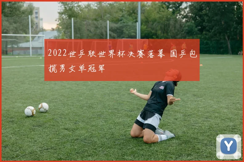 2022世乒联世界杯决赛落幕 国乒包揽男女单冠军