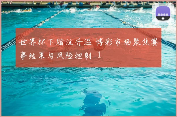 世界杯下赌注升温 博彩市场聚焦赛事结果与风险控制_1